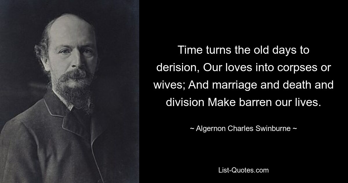 Time turns the old days to derision, Our loves into corpses or wives; And marriage and death and division Make barren our lives. — © Algernon Charles Swinburne