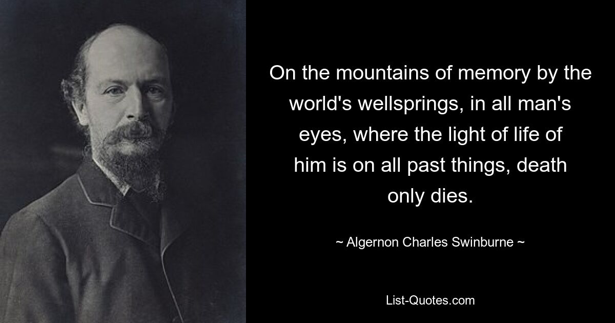 On the mountains of memory by the world's wellsprings, in all man's eyes, where the light of life of him is on all past things, death only dies. — © Algernon Charles Swinburne