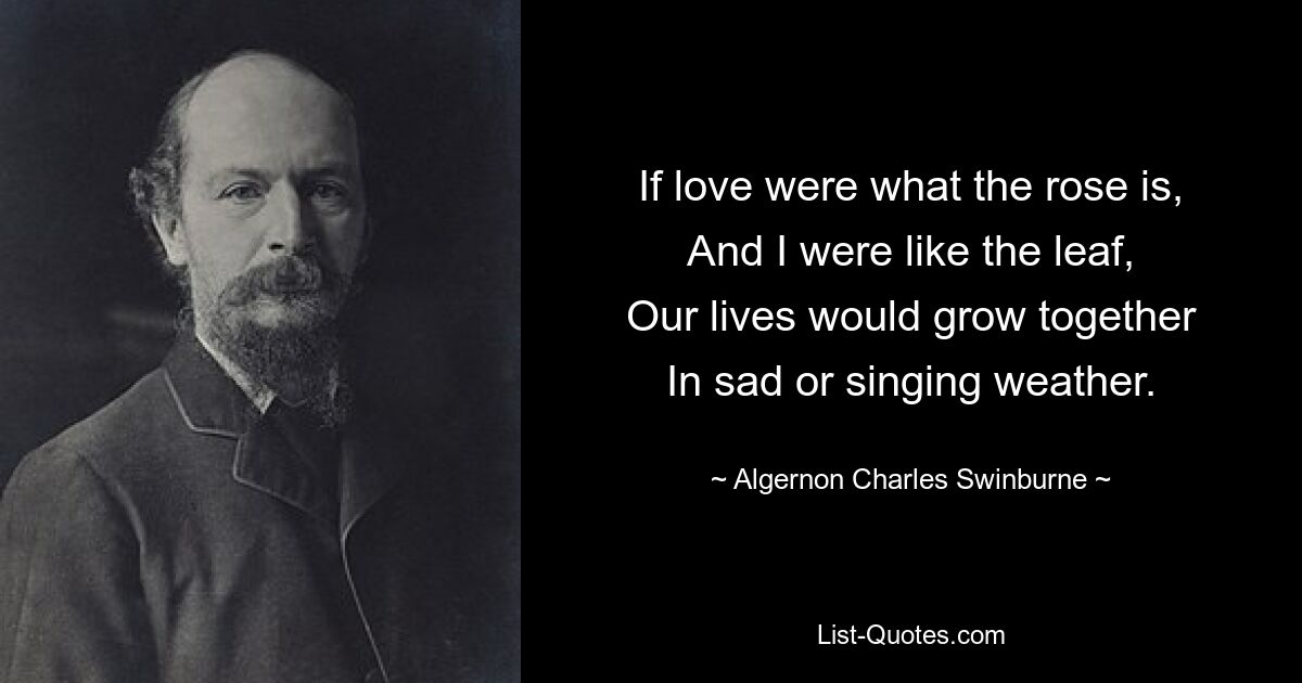 If love were what the rose is,
And I were like the leaf,
Our lives would grow together
In sad or singing weather. — © Algernon Charles Swinburne