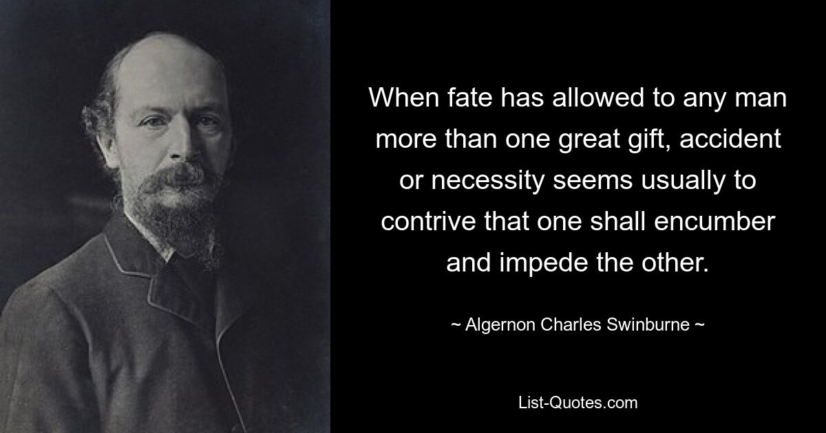 When fate has allowed to any man more than one great gift, accident or necessity seems usually to contrive that one shall encumber and impede the other. — © Algernon Charles Swinburne