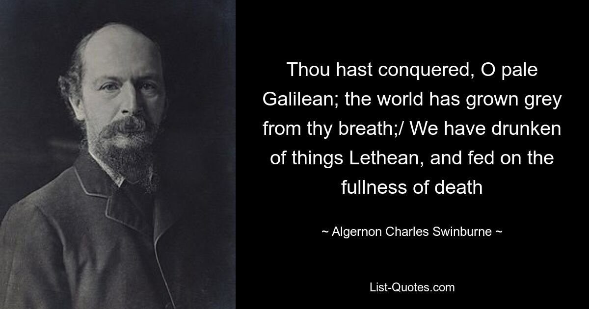 Thou hast conquered, O pale Galilean; the world has grown grey from thy breath;/ We have drunken of things Lethean, and fed on the fullness of death — © Algernon Charles Swinburne