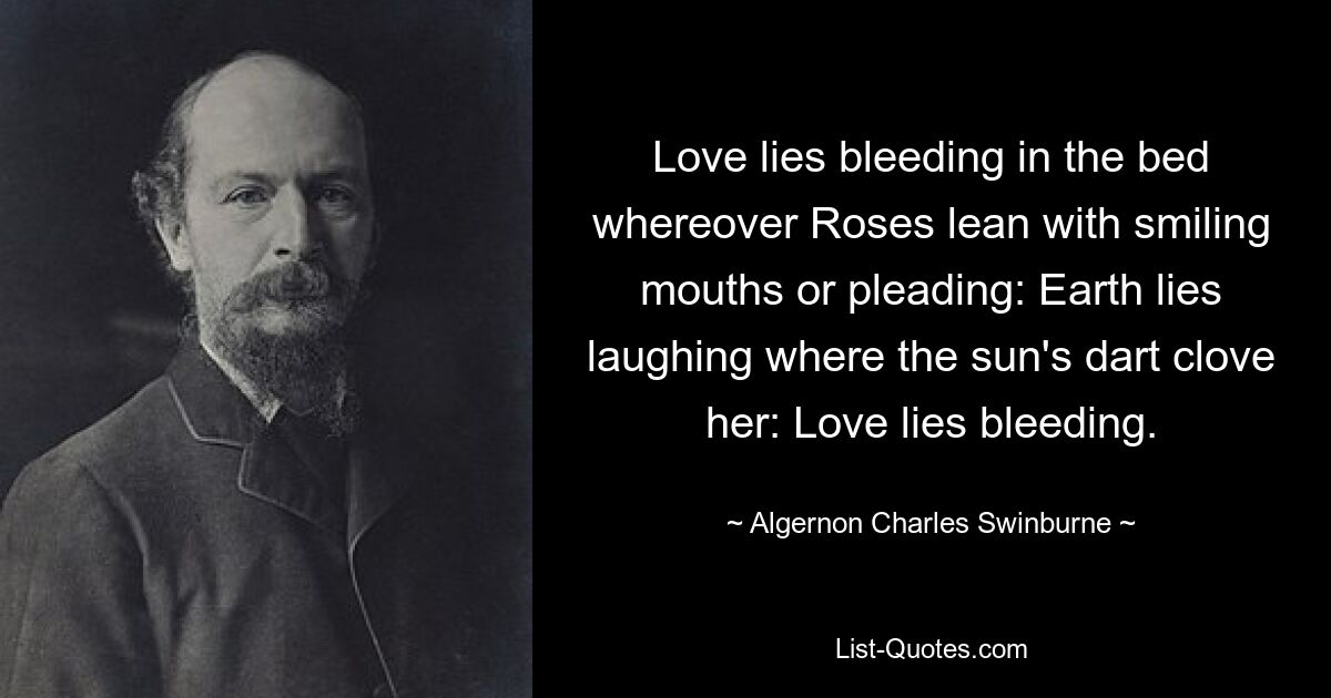 Love lies bleeding in the bed whereover Roses lean with smiling mouths or pleading: Earth lies laughing where the sun's dart clove her: Love lies bleeding. — © Algernon Charles Swinburne