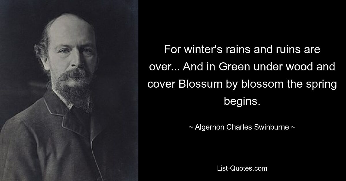 For winter's rains and ruins are over... And in Green under wood and cover Blossum by blossom the spring begins. — © Algernon Charles Swinburne