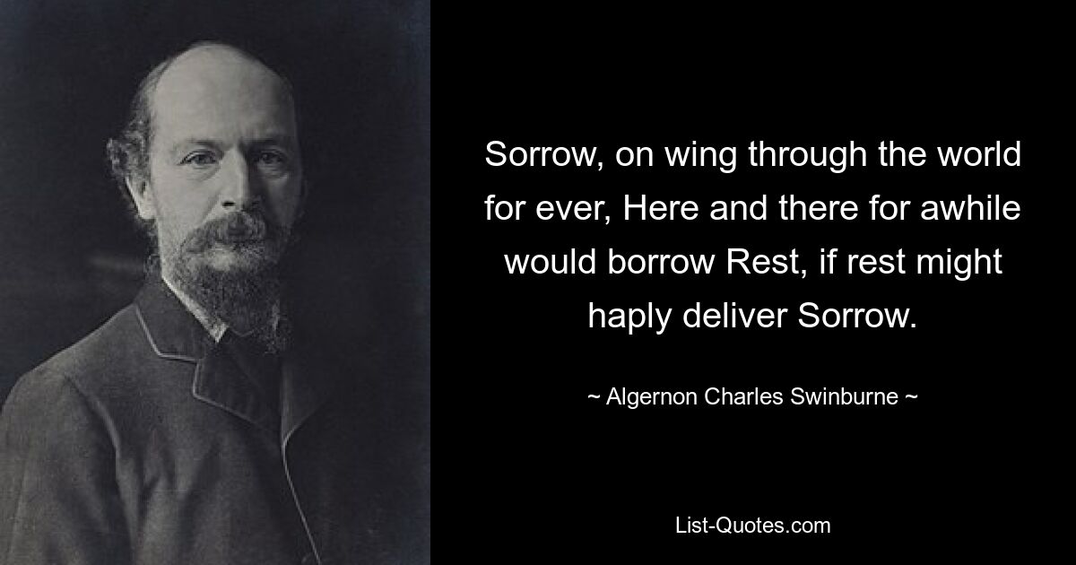 Sorrow, on wing through the world for ever, Here and there for awhile would borrow Rest, if rest might haply deliver Sorrow. — © Algernon Charles Swinburne