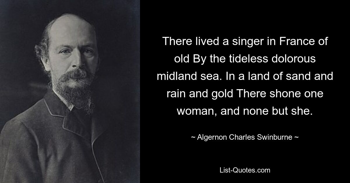 There lived a singer in France of old By the tideless dolorous midland sea. In a land of sand and rain and gold There shone one woman, and none but she. — © Algernon Charles Swinburne