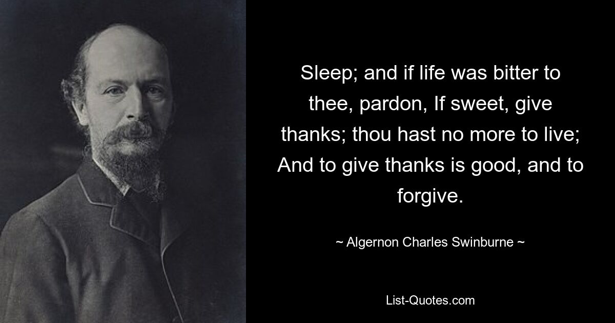 Sleep; and if life was bitter to thee, pardon, If sweet, give thanks; thou hast no more to live; And to give thanks is good, and to forgive. — © Algernon Charles Swinburne