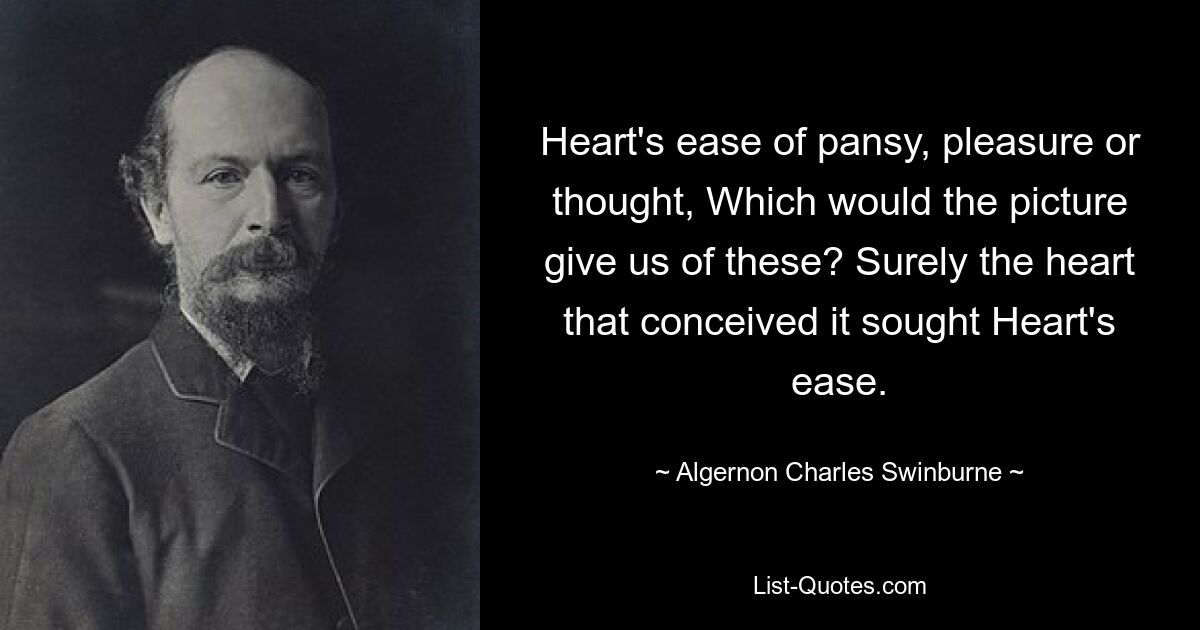 Heart's ease of pansy, pleasure or thought, Which would the picture give us of these? Surely the heart that conceived it sought Heart's ease. — © Algernon Charles Swinburne