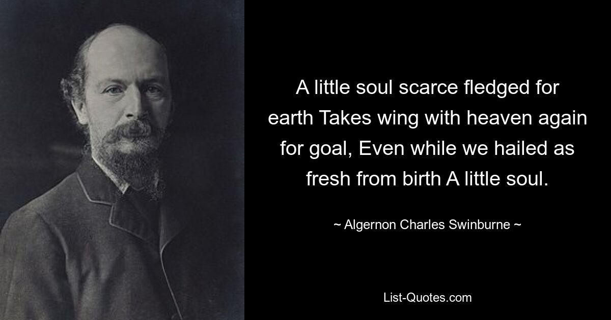 A little soul scarce fledged for earth Takes wing with heaven again for goal, Even while we hailed as fresh from birth A little soul. — © Algernon Charles Swinburne