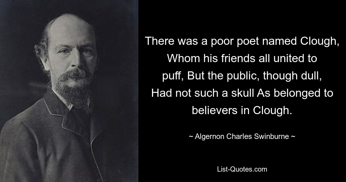 There was a poor poet named Clough, Whom his friends all united to puff, But the public, though dull, Had not such a skull As belonged to believers in Clough. — © Algernon Charles Swinburne