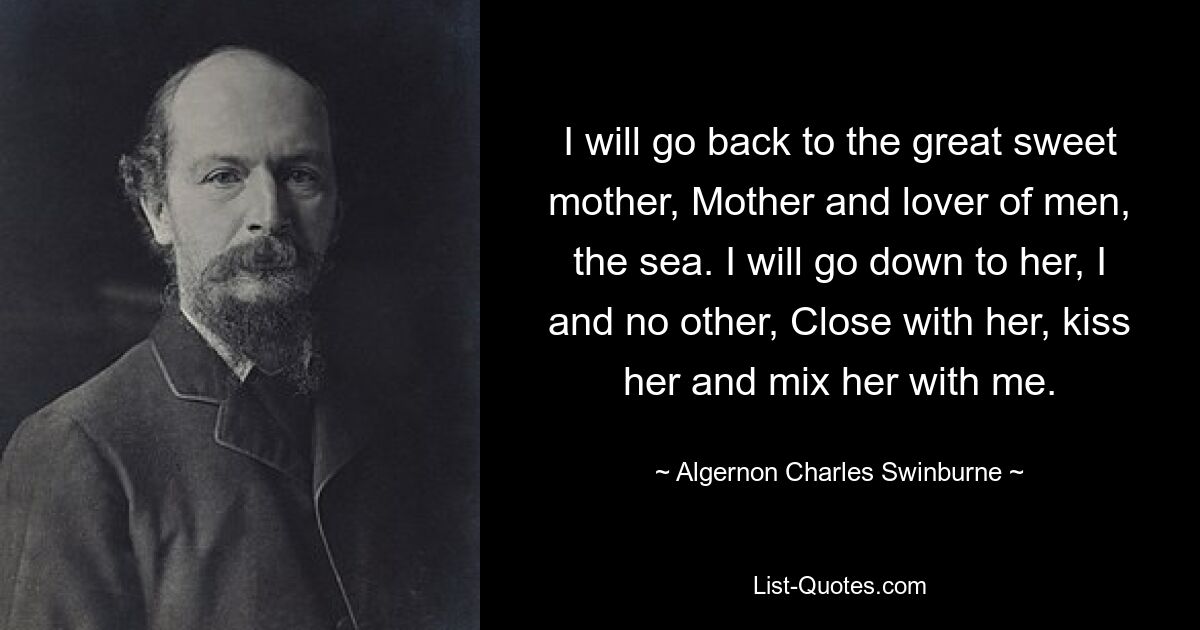 I will go back to the great sweet mother, Mother and lover of men, the sea. I will go down to her, I and no other, Close with her, kiss her and mix her with me. — © Algernon Charles Swinburne