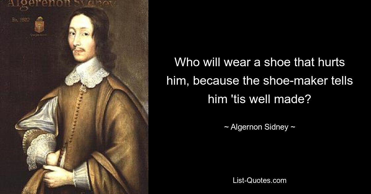 Who will wear a shoe that hurts him, because the shoe-maker tells him 'tis well made? — © Algernon Sidney