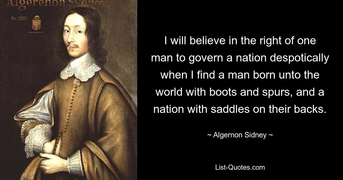 I will believe in the right of one man to govern a nation despotically when I find a man born unto the world with boots and spurs, and a nation with saddles on their backs. — © Algernon Sidney