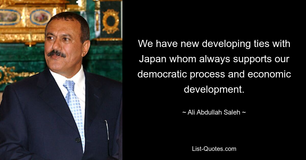 We have new developing ties with Japan whom always supports our democratic process and economic development. — © Ali Abdullah Saleh