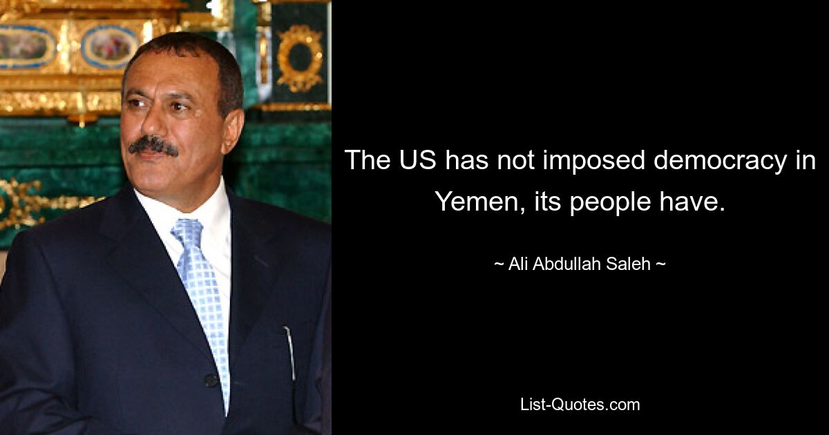 The US has not imposed democracy in Yemen, its people have. — © Ali Abdullah Saleh