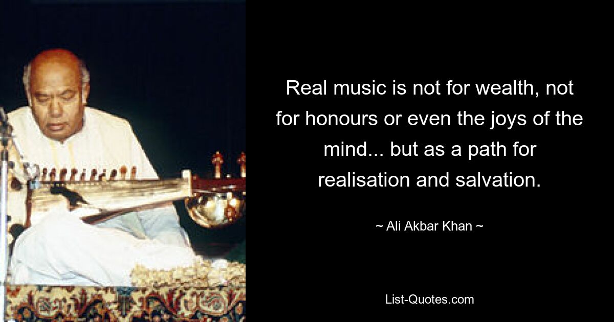 Real music is not for wealth, not for honours or even the joys of the mind... but as a path for realisation and salvation. — © Ali Akbar Khan