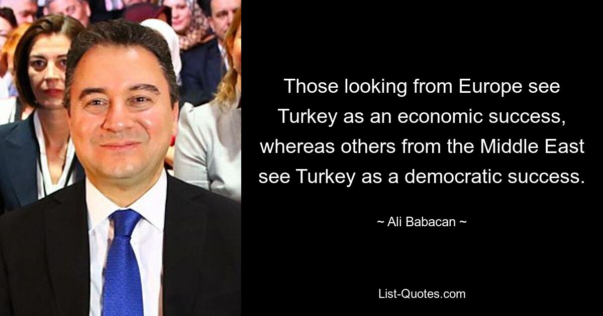 Those looking from Europe see Turkey as an economic success, whereas others from the Middle East see Turkey as a democratic success. — © Ali Babacan