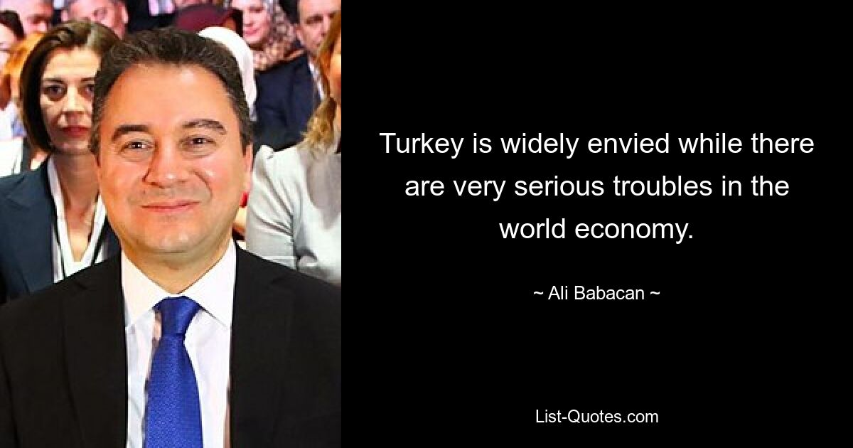 Turkey is widely envied while there are very serious troubles in the world economy. — © Ali Babacan