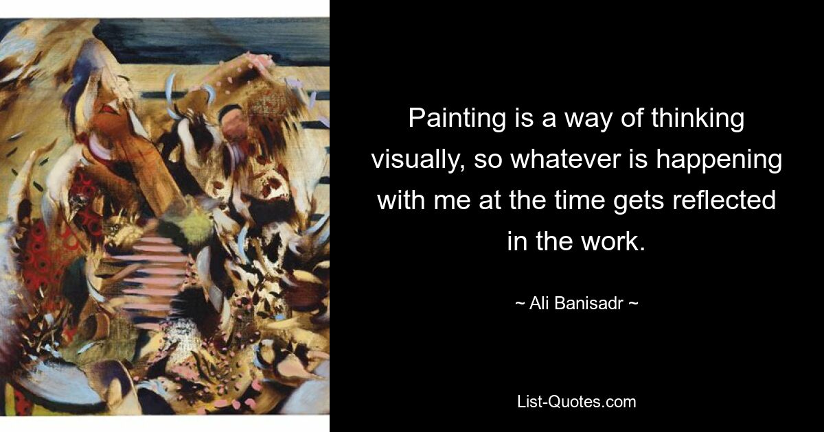 Painting is a way of thinking visually, so whatever is happening with me at the time gets reflected in the work. — © Ali Banisadr