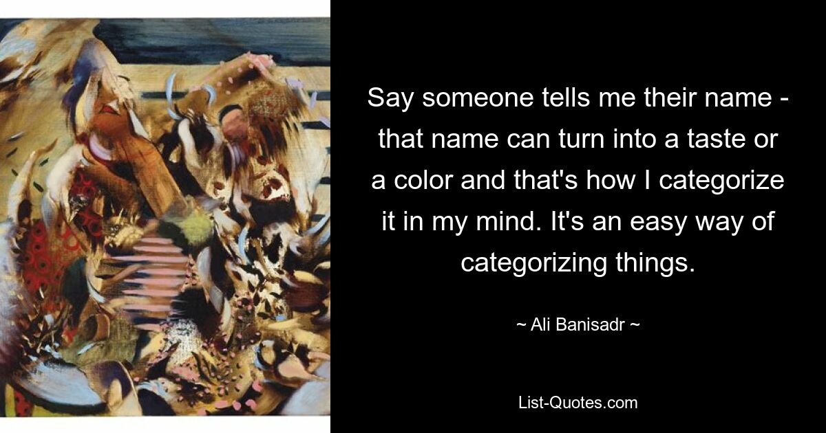 Say someone tells me their name - that name can turn into a taste or a color and that's how I categorize it in my mind. It's an easy way of categorizing things. — © Ali Banisadr