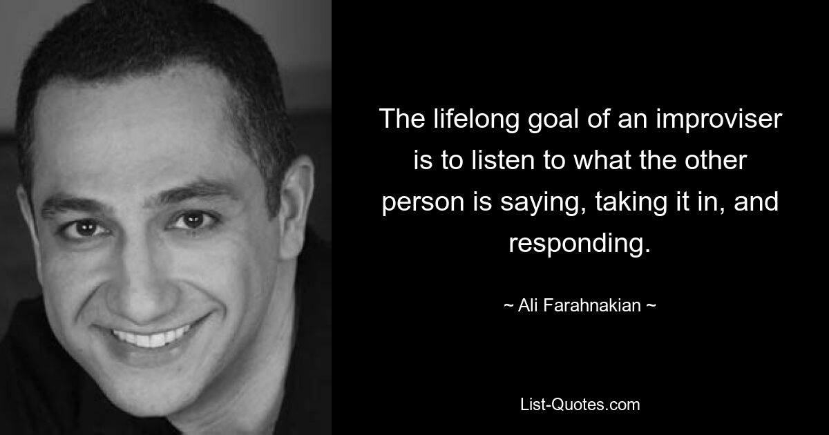 The lifelong goal of an improviser is to listen to what the other person is saying, taking it in, and responding. — © Ali Farahnakian