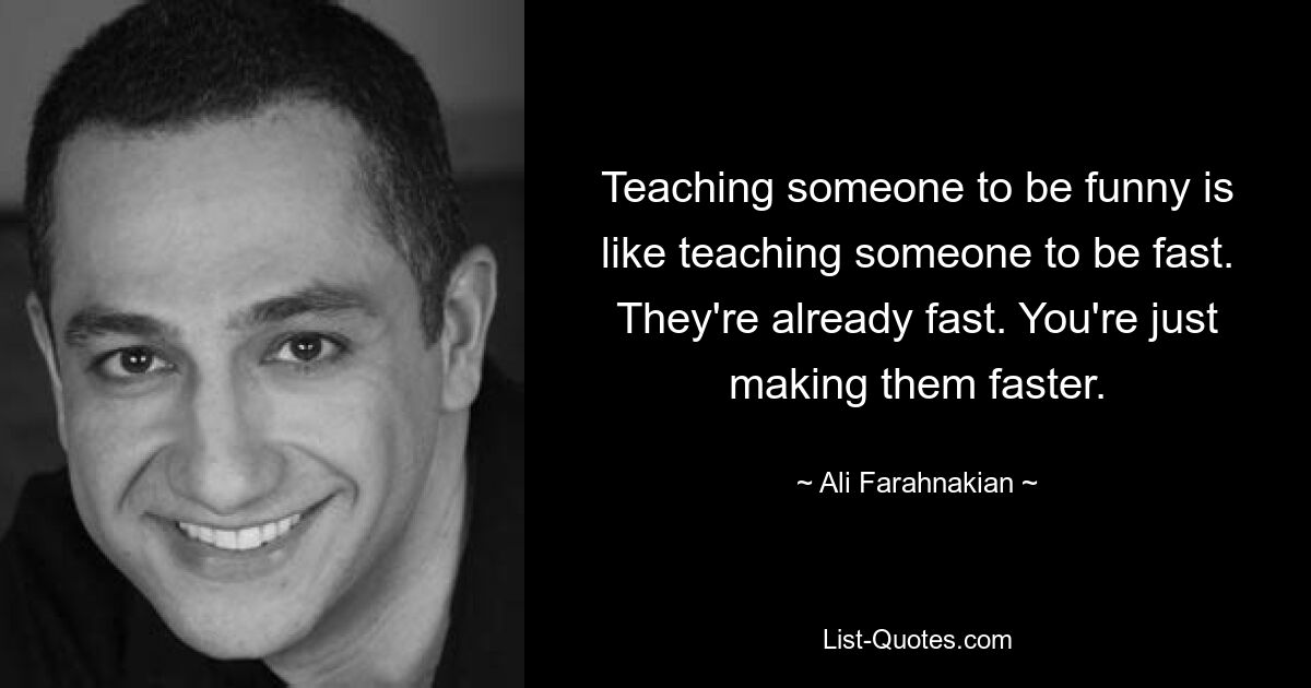 Teaching someone to be funny is like teaching someone to be fast. They're already fast. You're just making them faster. — © Ali Farahnakian