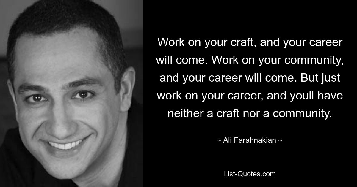 Work on your craft, and your career will come. Work on your community, and your career will come. But just work on your career, and youll have neither a craft nor a community. — © Ali Farahnakian