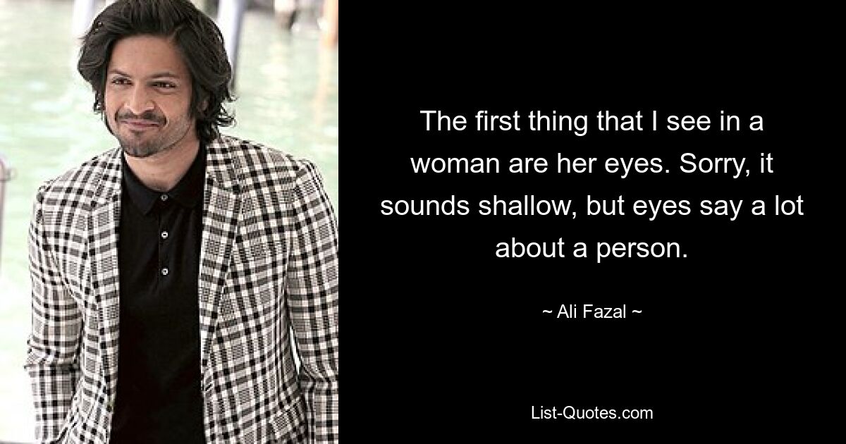 The first thing that I see in a woman are her eyes. Sorry, it sounds shallow, but eyes say a lot about a person. — © Ali Fazal