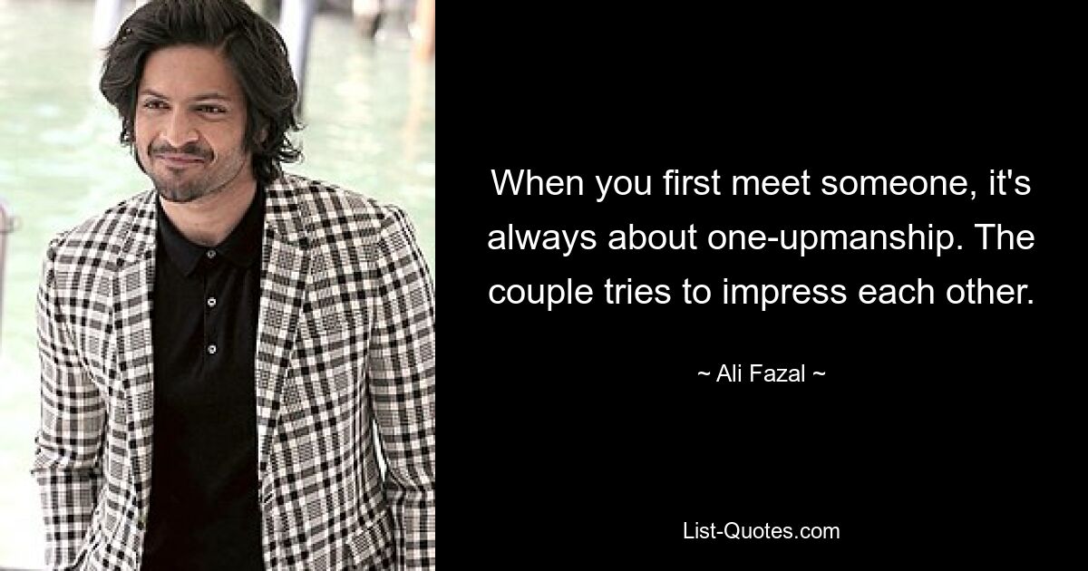 When you first meet someone, it's always about one-upmanship. The couple tries to impress each other. — © Ali Fazal