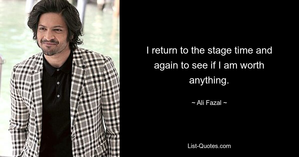 I return to the stage time and again to see if I am worth anything. — © Ali Fazal