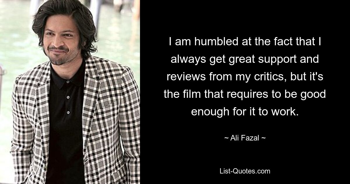 I am humbled at the fact that I always get great support and reviews from my critics, but it's the film that requires to be good enough for it to work. — © Ali Fazal