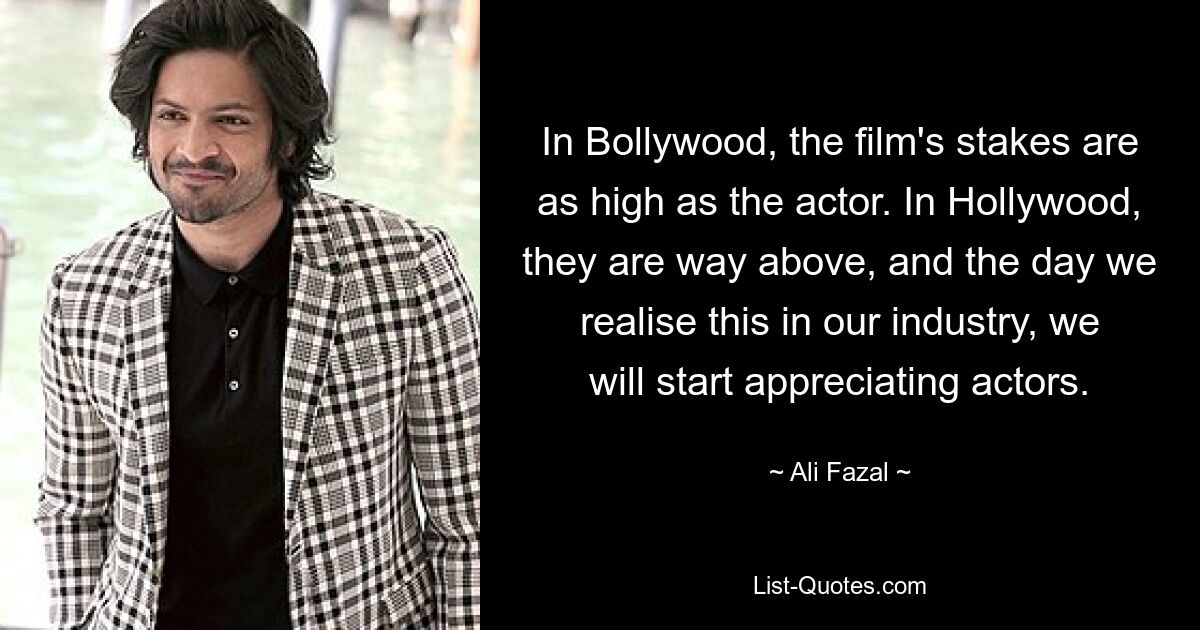 In Bollywood, the film's stakes are as high as the actor. In Hollywood, they are way above, and the day we realise this in our industry, we will start appreciating actors. — © Ali Fazal