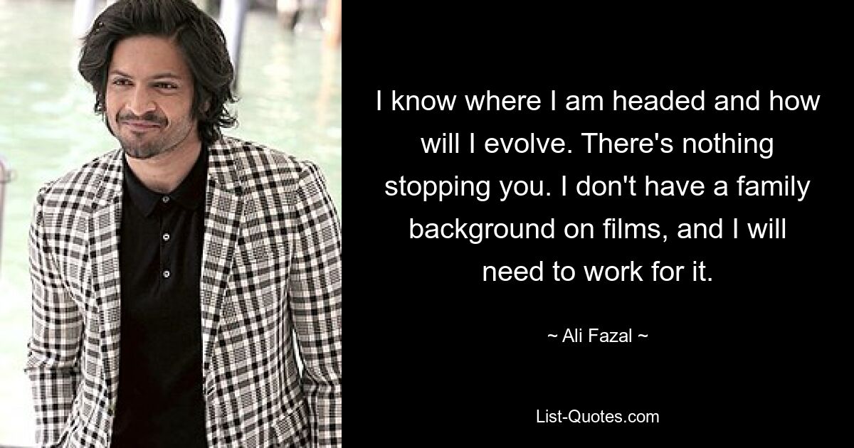 I know where I am headed and how will I evolve. There's nothing stopping you. I don't have a family background on films, and I will need to work for it. — © Ali Fazal