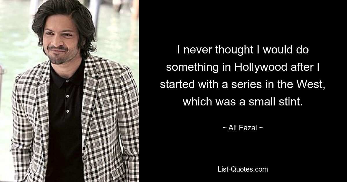 I never thought I would do something in Hollywood after I started with a series in the West, which was a small stint. — © Ali Fazal