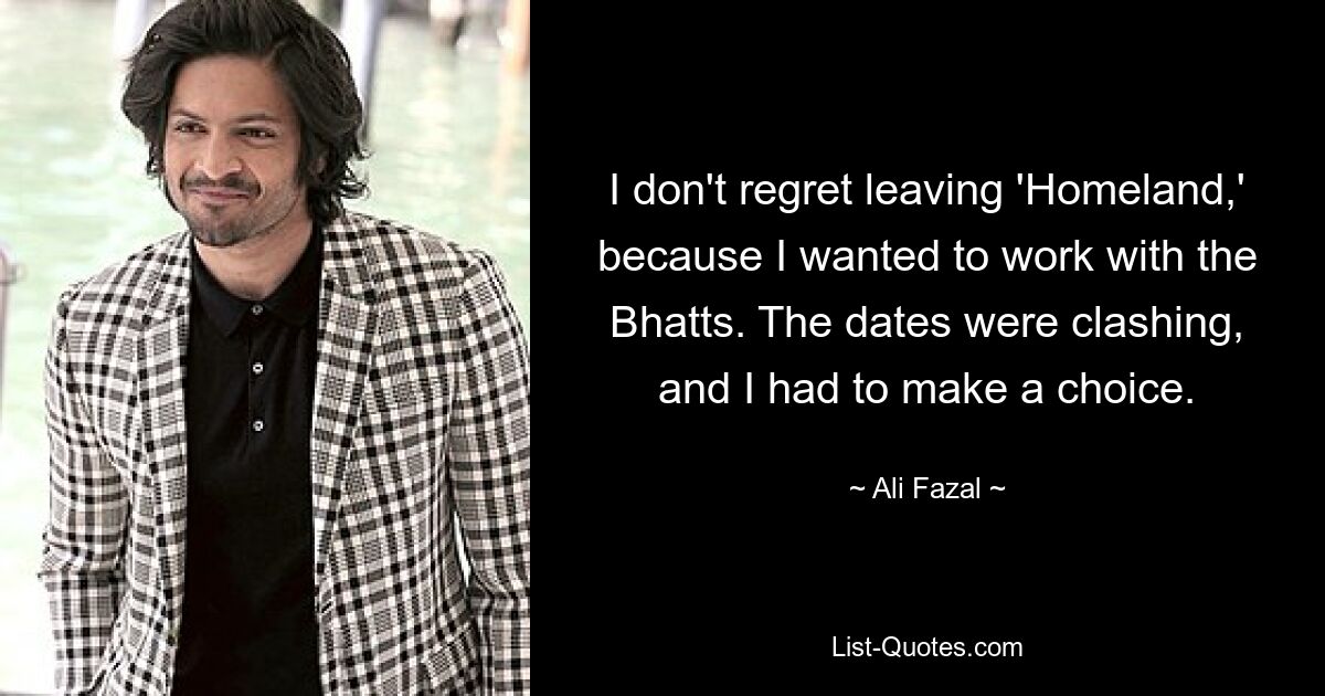 I don't regret leaving 'Homeland,' because I wanted to work with the Bhatts. The dates were clashing, and I had to make a choice. — © Ali Fazal