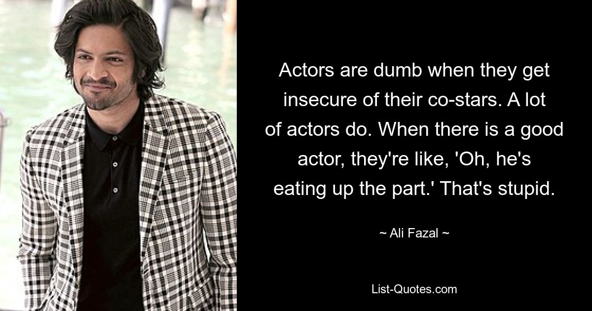 Actors are dumb when they get insecure of their co-stars. A lot of actors do. When there is a good actor, they're like, 'Oh, he's eating up the part.' That's stupid. — © Ali Fazal