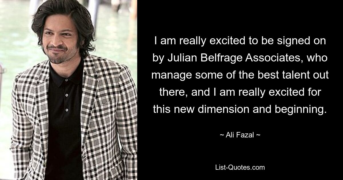 I am really excited to be signed on by Julian Belfrage Associates, who manage some of the best talent out there, and I am really excited for this new dimension and beginning. — © Ali Fazal