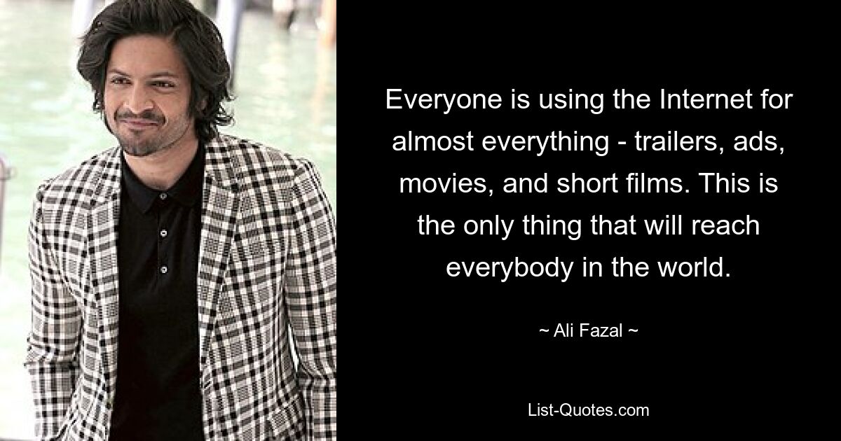 Everyone is using the Internet for almost everything - trailers, ads, movies, and short films. This is the only thing that will reach everybody in the world. — © Ali Fazal