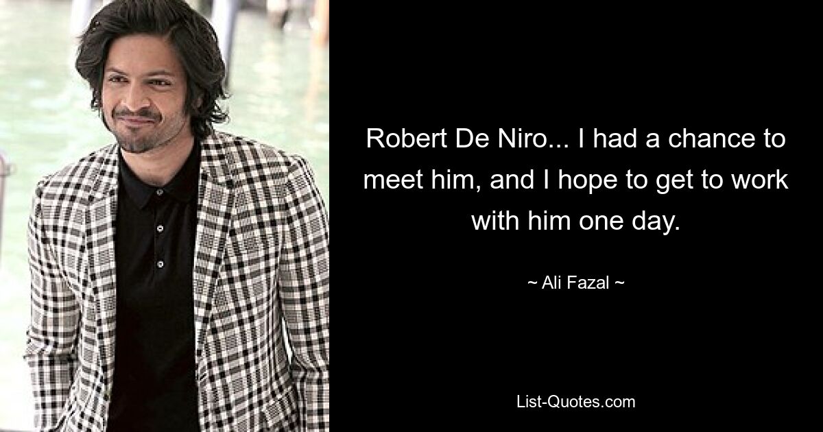 Robert De Niro... I had a chance to meet him, and I hope to get to work with him one day. — © Ali Fazal