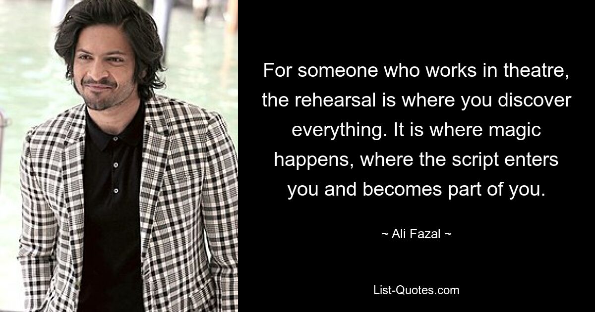 For someone who works in theatre, the rehearsal is where you discover everything. It is where magic happens, where the script enters you and becomes part of you. — © Ali Fazal