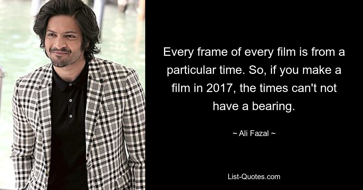 Every frame of every film is from a particular time. So, if you make a film in 2017, the times can't not have a bearing. — © Ali Fazal