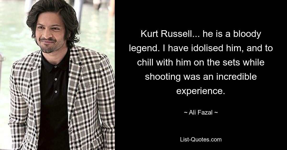 Kurt Russell... he is a bloody legend. I have idolised him, and to chill with him on the sets while shooting was an incredible experience. — © Ali Fazal