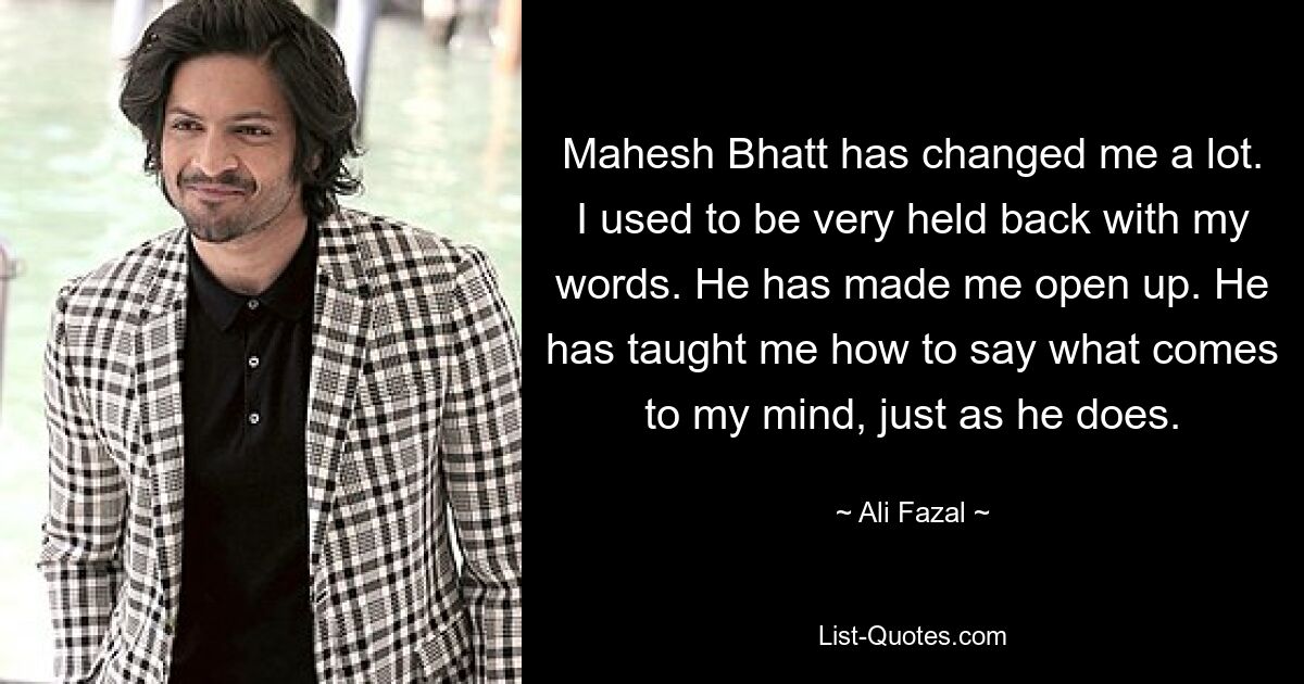 Mahesh Bhatt has changed me a lot. I used to be very held back with my words. He has made me open up. He has taught me how to say what comes to my mind, just as he does. — © Ali Fazal