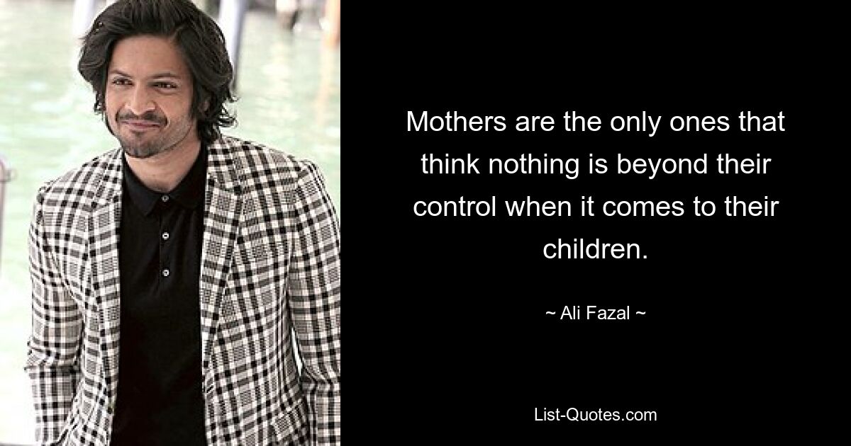 Mothers are the only ones that think nothing is beyond their control when it comes to their children. — © Ali Fazal