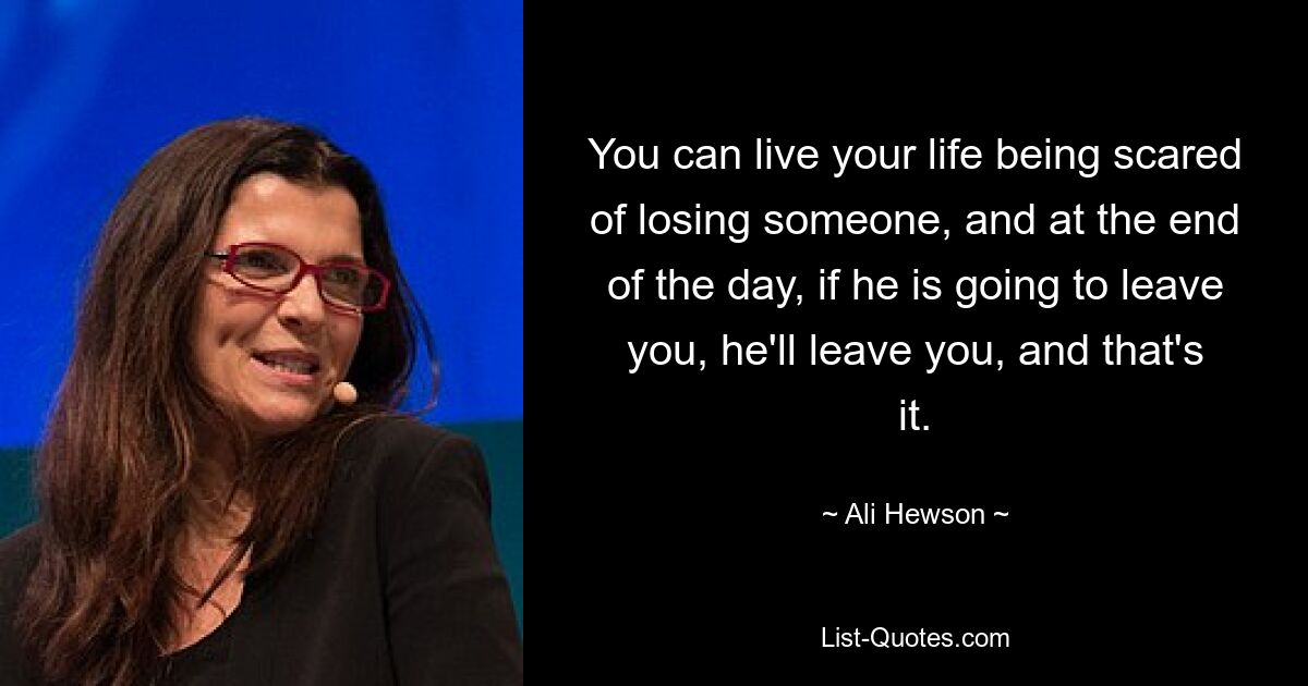 You can live your life being scared of losing someone, and at the end of the day, if he is going to leave you, he'll leave you, and that's it. — © Ali Hewson