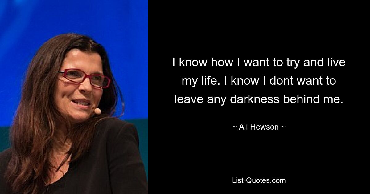 I know how I want to try and live my life. I know I dont want to leave any darkness behind me. — © Ali Hewson