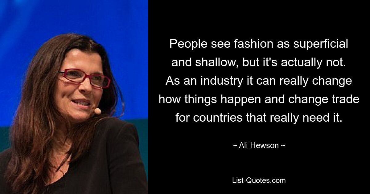 People see fashion as superficial and shallow, but it's actually not. As an industry it can really change how things happen and change trade for countries that really need it. — © Ali Hewson