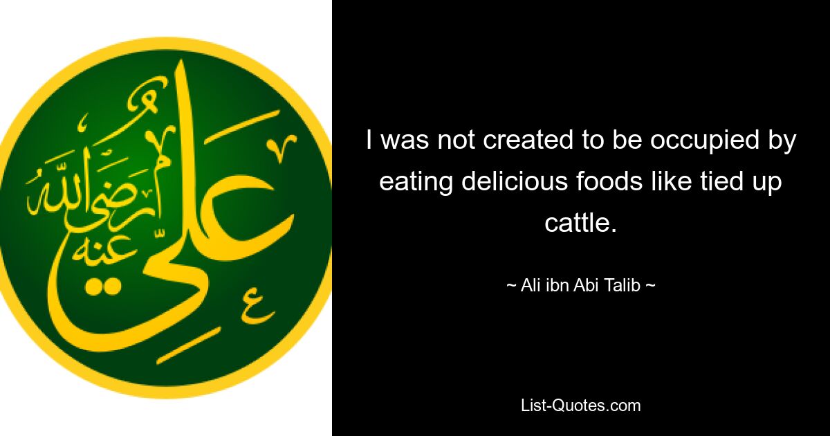 I was not created to be occupied by eating delicious foods like tied up cattle. — © Ali ibn Abi Talib