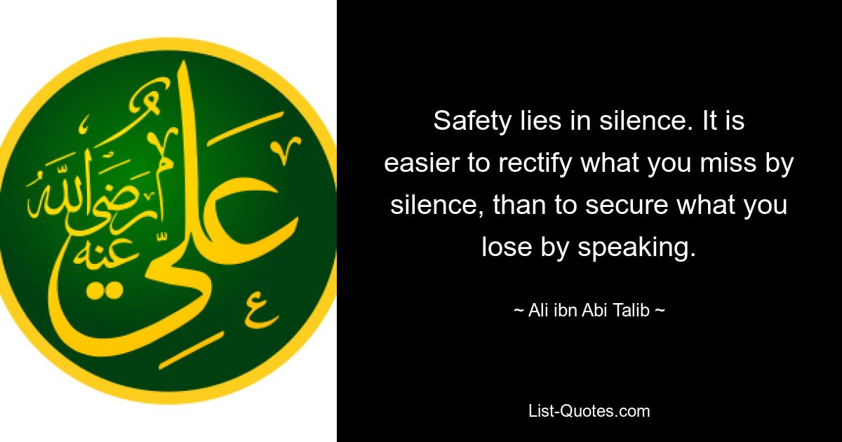 Safety lies in silence. It is easier to rectify what you miss by silence, than to secure what you lose by speaking. — © Ali ibn Abi Talib