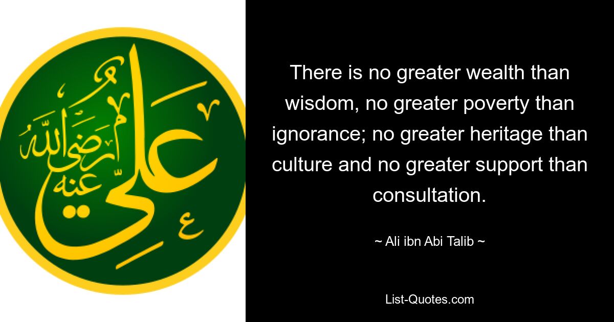 There is no greater wealth than wisdom, no greater poverty than ignorance; no greater heritage than culture and no greater support than consultation. — © Ali ibn Abi Talib