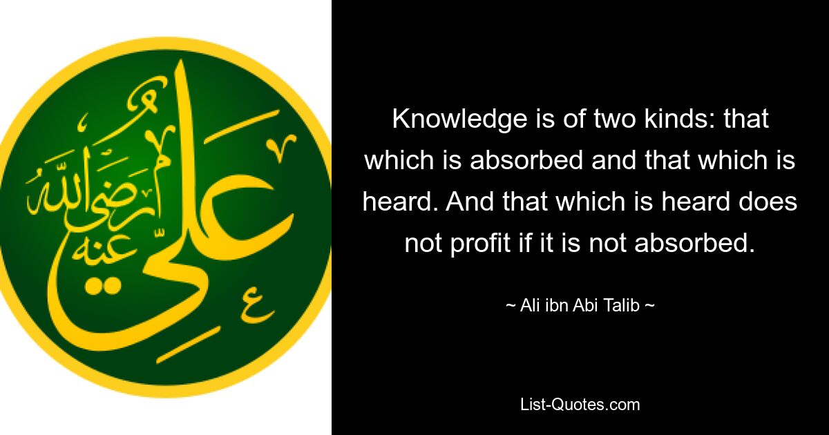 Knowledge is of two kinds: that which is absorbed and that which is heard. And that which is heard does not profit if it is not absorbed. — © Ali ibn Abi Talib